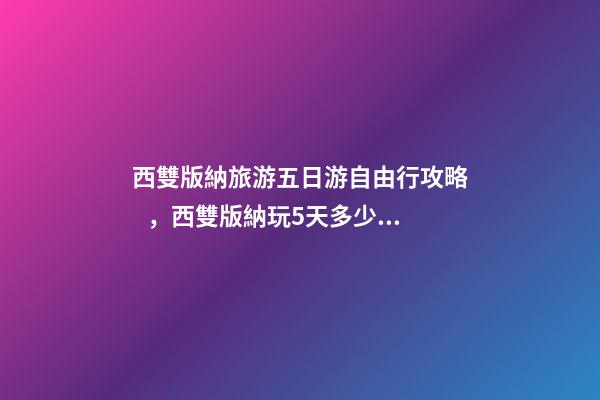 西雙版納旅游五日游自由行攻略，西雙版納玩5天多少錢，親身經(jīng)歷